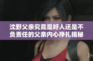 沈野父亲究竟是好人还是不负责任的父亲内心挣扎揭秘