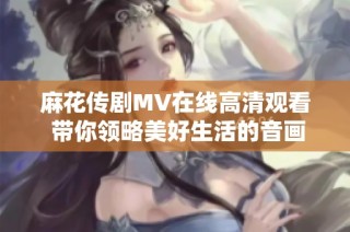 麻花传剧MV在线高清观看 带你领略美好生活的音画盛宴