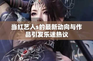 当红艺人s的最新动向与作品引发乐迷热议