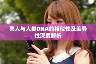 兽人与人类DNA的相似性及差异性深度解析