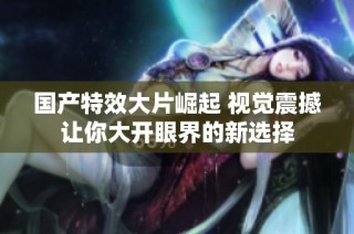 国产特效大片崛起 视觉震撼让你大开眼界的新选择