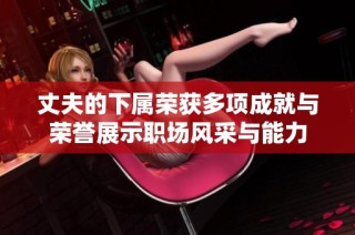 丈夫的下属荣获多项成就与荣誉展示职场风采与能力