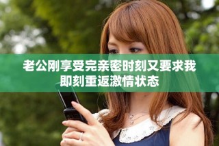 老公刚享受完亲密时刻又要求我即刻重返激情状态