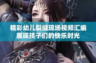 精彩幼儿裂缝现场视频汇编展现孩子们的快乐时光