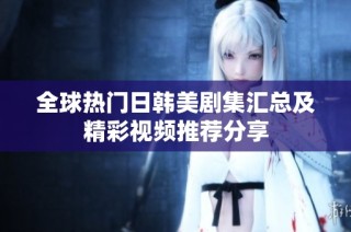 全球热门日韩美剧集汇总及精彩视频推荐分享