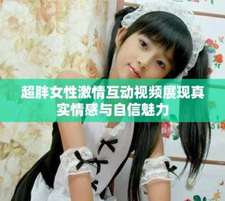 超胖女性激情互动视频展现真实情感与自信魅力