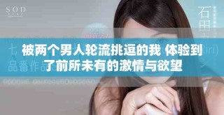 被两个男人轮流挑逗的我 体验到了前所未有的激情与欲望