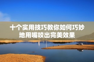 十个实用技巧教你如何巧妙地用嘴咬出完美效果