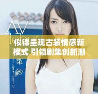 似锦呈现古装情感新模式 引领剧集创新潮流与观众共鸣