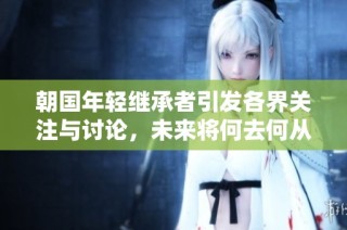 朝国年轻继承者引发各界关注与讨论，未来将何去何从