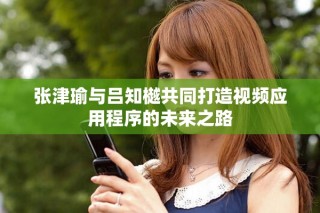 张津瑜与吕知樾共同打造视频应用程序的未来之路
