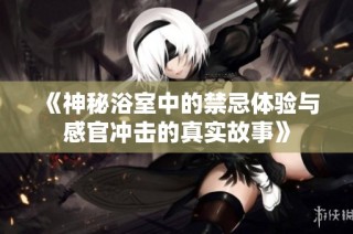 《神秘浴室中的禁忌体验与感官冲击的真实故事》