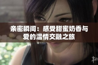 亲密瞬间：感受甜蜜奶香与爱的温情交融之旅