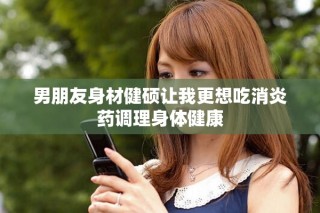 男朋友身材健硕让我更想吃消炎药调理身体健康