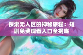 探索无人区的神秘旅程：短剧免费观看入口全揭晓