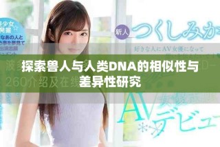 探索兽人与人类DNA的相似性与差异性研究