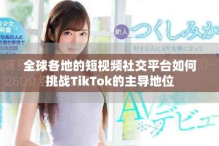 全球各地的短视频社交平台如何挑战TikTok的主导地位