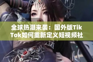 全球热潮来袭：国外版TikTok如何重新定义短视频社交体验