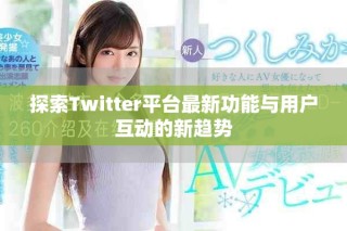 探索Twitter平台最新功能与用户互动的新趋势