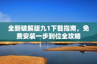 全新破解版九1下载指南，免费安装一步到位全攻略