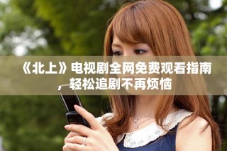 《北上》电视剧全网免费观看指南，轻松追剧不再烦恼