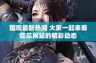 围观最新热闻 大家一起来看吃瓜网站的精彩动态
