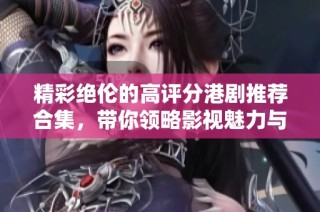 精彩绝伦的高评分港剧推荐合集，带你领略影视魅力与情感深度
