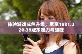 体验游戏成色升级，尽享18k1.220.38版本魅力与趣味