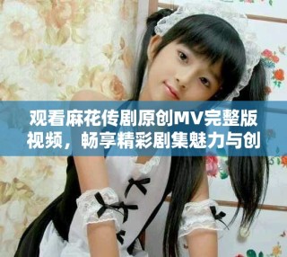 观看麻花传剧原创MV完整版视频，畅享精彩剧集魅力与创意表演