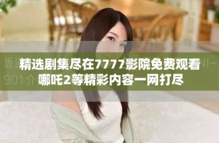 精选剧集尽在7777影院免费观看 哪吒2等精彩内容一网打尽