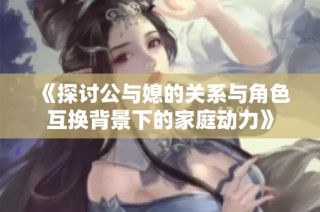 《探讨公与媳的关系与角色互换背景下的家庭动力》