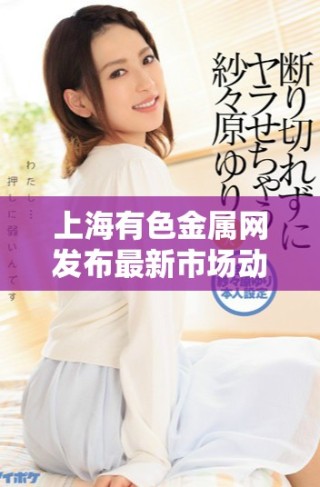 上海有色金属网发布最新市场动态及行业分析报告