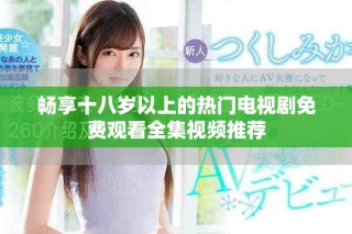 畅享十八岁以上的热门电视剧免费观看全集视频推荐