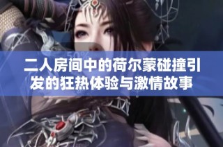 二人房间中的荷尔蒙碰撞引发的狂热体验与激情故事
