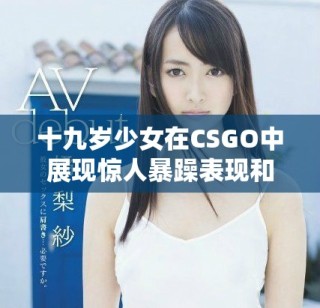 十九岁少女在CSGO中展现惊人暴躁表现和竞技精神
