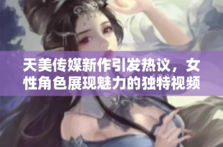 天美传媒新作引发热议，女性角色展现魅力的独特视频作品