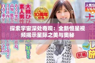 探索宇宙深处奇观：全新恒星视频揭示星际之美与奥秘