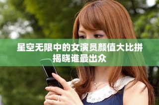 星空无限中的女演员颜值大比拼揭晓谁最出众