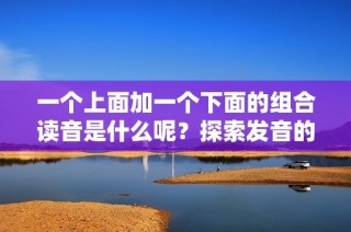 一个上面加一个下面的组合读音是什么呢？探索发音的奥秘与趣味。