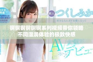 锕锕锕锕锕锕系列视频带你领略不同湿润体验的极致快感