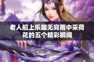 老人船上乐趣无穷雨中采荷花的五个精彩瞬间