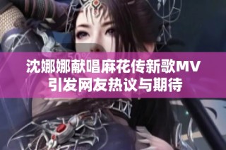沈娜娜献唱麻花传新歌MV 引发网友热议与期待