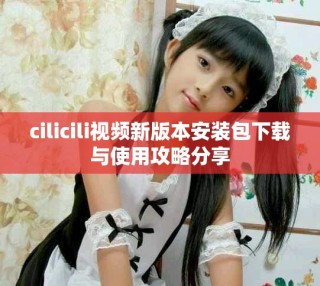 cilicili视频新版本安装包下载与使用攻略分享