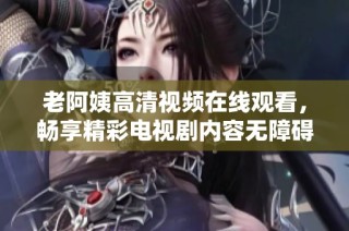 老阿姨高清视频在线观看，畅享精彩电视剧内容无障碍体验