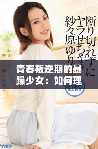 青春叛逆期的暴躁少女：如何理解和沟通她们的情绪