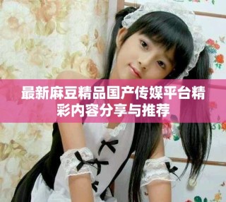 最新麻豆精品国产传媒平台精彩内容分享与推荐