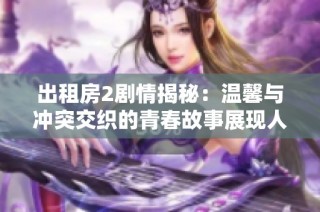 出租房2剧情揭秘：温馨与冲突交织的青春故事展现人间百态