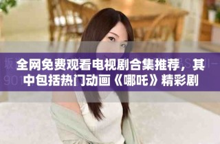 全网免费观看电视剧合集推荐，其中包括热门动画《哪吒》精彩剧集