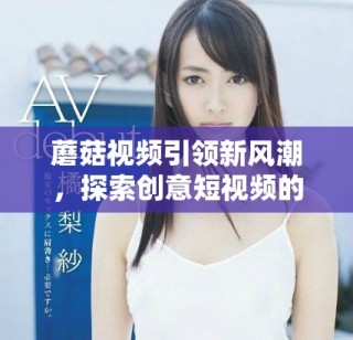 蘑菇视频引领新风潮，探索创意短视频的无限可能性