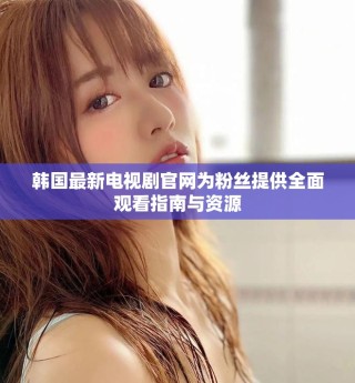 韩国最新电视剧官网为粉丝提供全面观看指南与资源